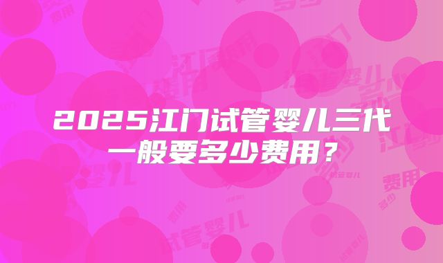 2025江门试管婴儿三代一般要多少费用？