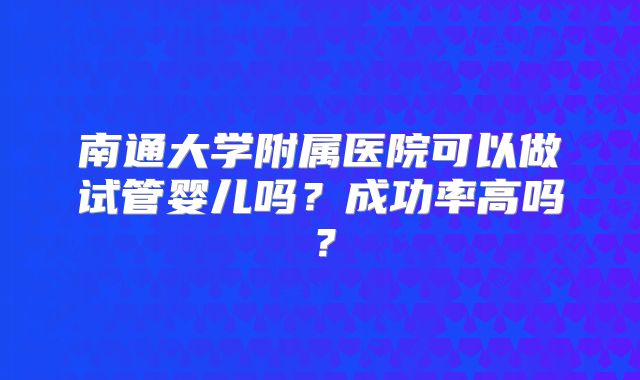 南通大学附属医院可以做试管婴儿吗？成功率高吗？