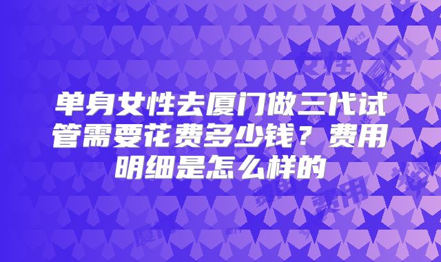 单身女性去厦门做三代试管需要花费多少钱?费用明细是怎么样的