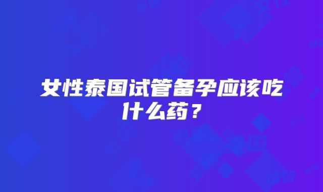 女性泰国试管备孕应该吃什么药？