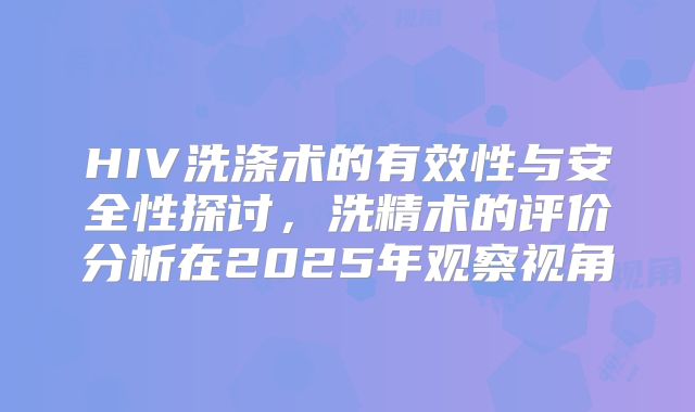 HIV洗涤术的有效性与安全性探讨,洗精术的评价分析在2025年观察视角