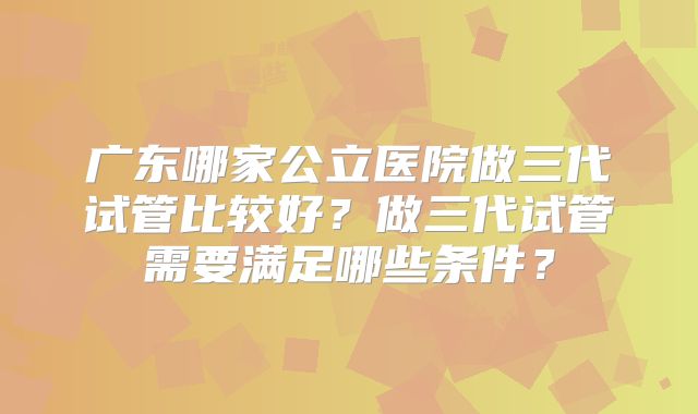 广东哪家公立医院做三代试管比较好？做三代试管需要满足哪些条件？