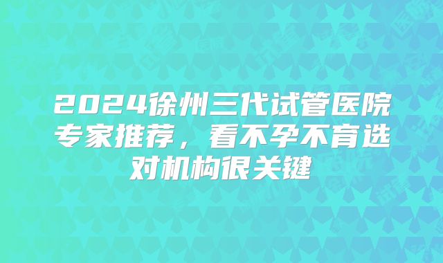 2024徐州三代试管医院专家推荐，看不孕不育选对机构很关键