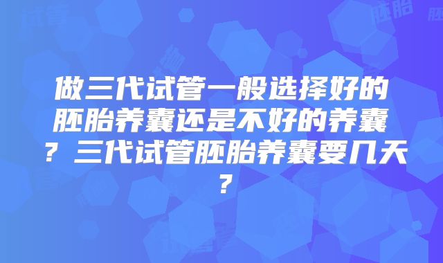 做三代试管一般选择好的胚胎养囊还是不好的养囊?三代试管胚胎养囊要几天?