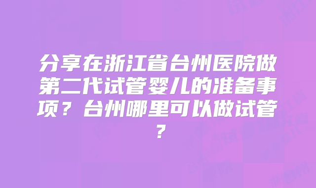 分享在浙江省台州医院做第二代试管婴儿的准备事项？台州哪里可以做试管？