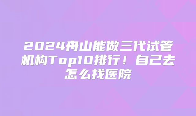 2024舟山能做三代试管机构Top10排行！自己去怎么找医院