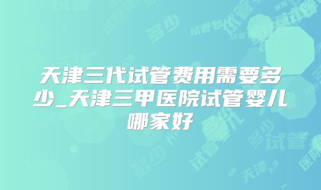 天津三代试管费用需要多少_天津三甲医院试管婴儿哪家好