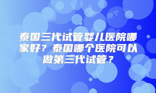 泰国三代试管婴儿医院哪家好？泰国哪个医院可以做第三代试管？