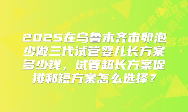 2025在乌鲁木齐市卵泡少做三代试管婴儿长方案多少钱，试管超长方案促排和短方案怎么选择？