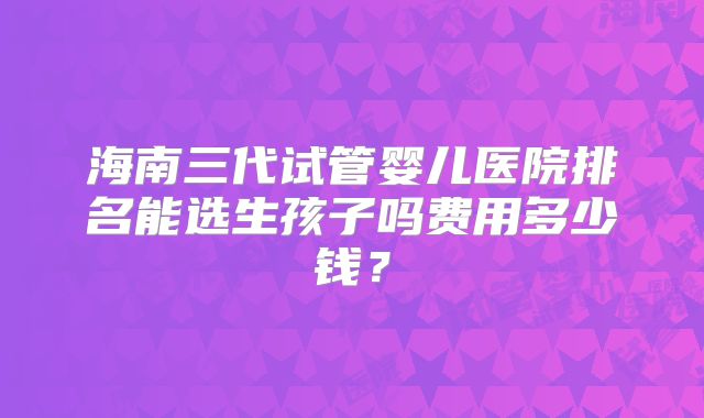 海南三代试管婴儿医院排名能选生孩子吗费用多少钱？
