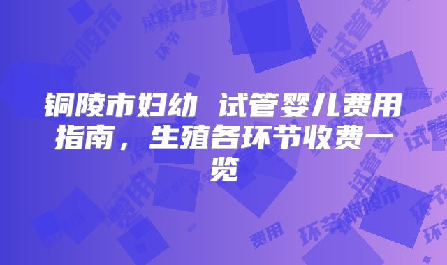 铜陵市妇幼 试管婴儿费用指南，生殖各环节收费一览
