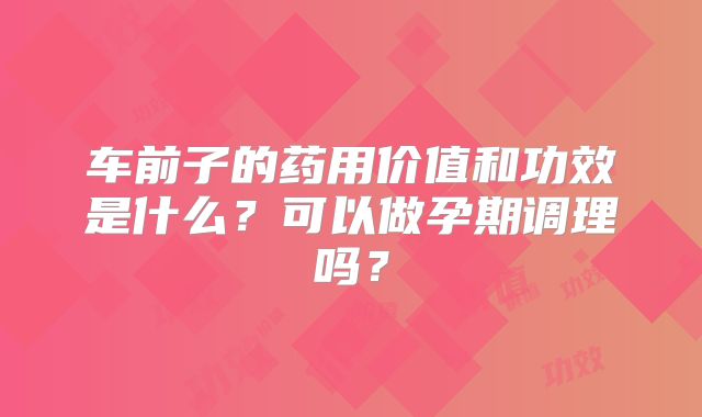 车前子的药用价值和功效是什么？可以做孕期调理吗？