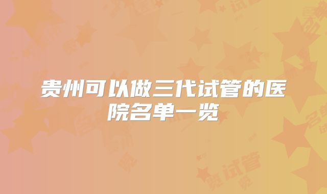 贵州可以做三代试管的医院名单一览