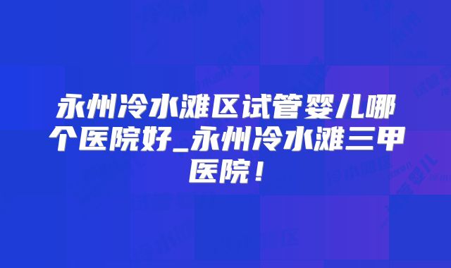 永州冷水滩区试管婴儿哪个医院好_永州冷水滩三甲医院！