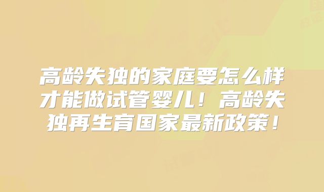 高龄失独的家庭要怎么样才能做试管婴儿！高龄失独再生育国家最新政策！