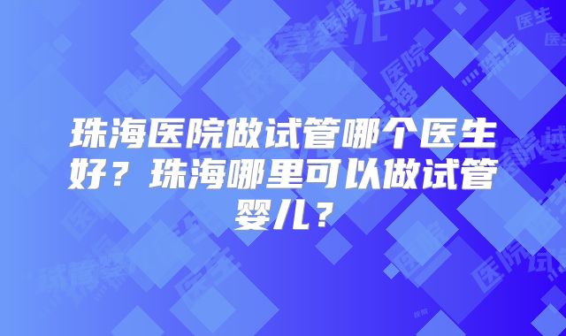 珠海医院做试管哪个医生好？珠海哪里可以做试管婴儿？