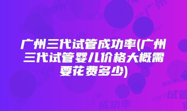 广州三代试管成功率(广州三代试管婴儿价格大概需要花费多少)