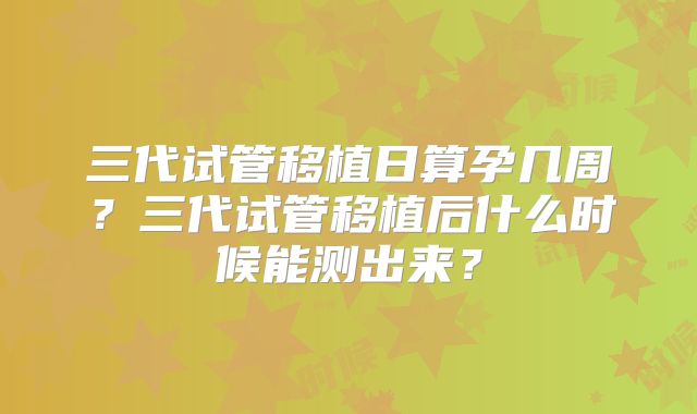 三代试管移植日算孕几周?三代试管移植后什么时候能测出来?