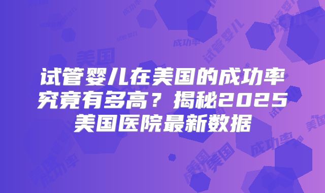 试管婴儿在美国的成功率究竟有多高？揭秘2025美国医院最新数据