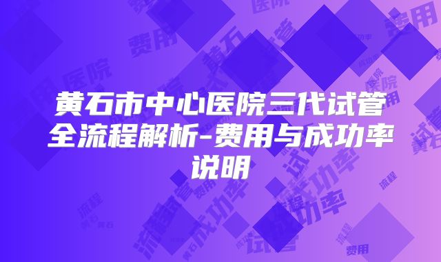 黄石市中心医院三代试管全流程解析-费用与成功率说明