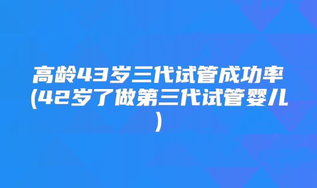高龄43岁三代试管成功率(42岁了做第三代试管婴儿)