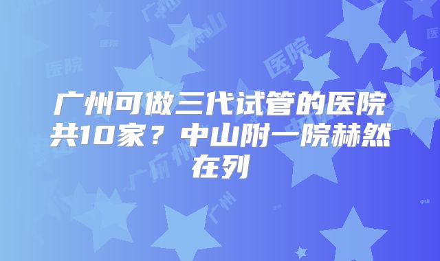 广州可做三代试管的医院共10家？中山附一院赫然在列