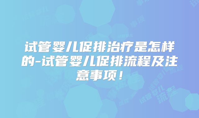 试管婴儿促排治疗是怎样的-试管婴儿促排流程及注意事项!