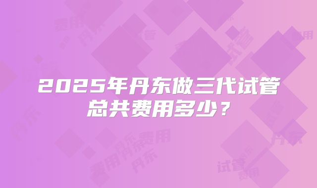 2025年丹东做三代试管总共费用多少？