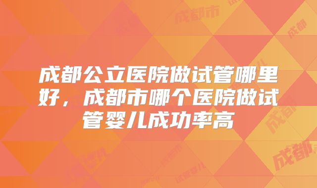 成都公立医院做试管哪里好，成都市哪个医院做试管婴儿成功率高