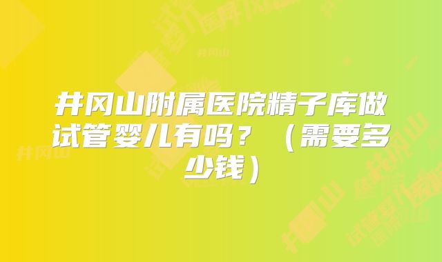 井冈山附属医院精子库做试管婴儿有吗？（需要多少钱）