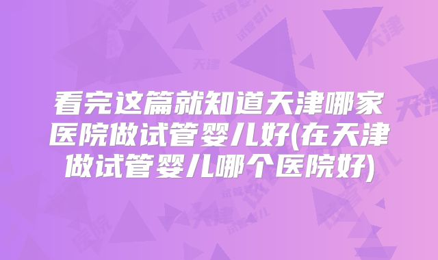 看完这篇就知道天津哪家医院做试管婴儿好(在天津做试管婴儿哪个医院好)
