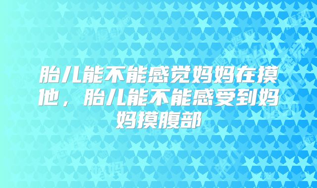 胎儿能不能感觉妈妈在摸他,胎儿能不能感受到妈妈摸腹部