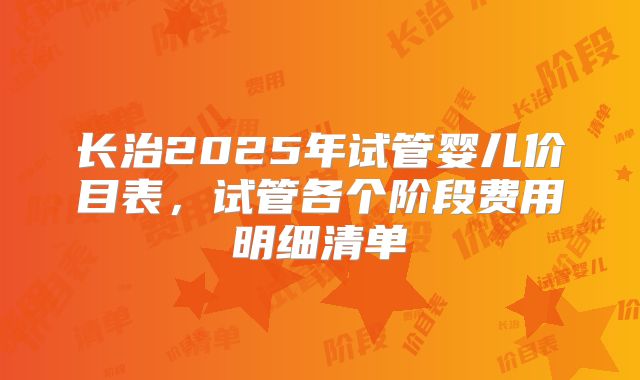长治2025年试管婴儿价目表,试管各个阶段费用明细清单