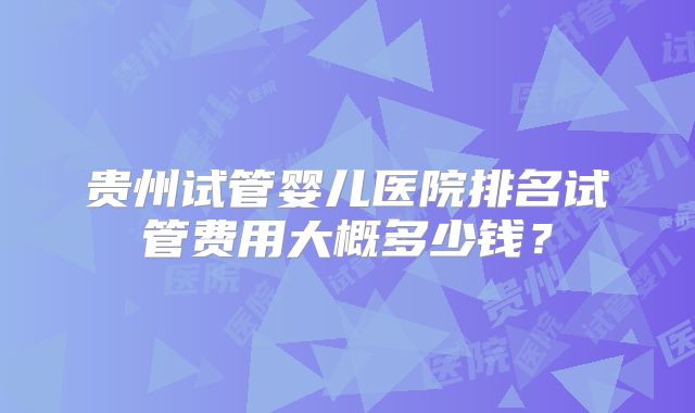 贵州试管婴儿医院排名试管费用大概多少钱？