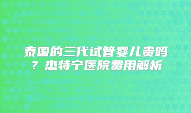 泰国的三代试管婴儿贵吗?杰特宁医院费用解析