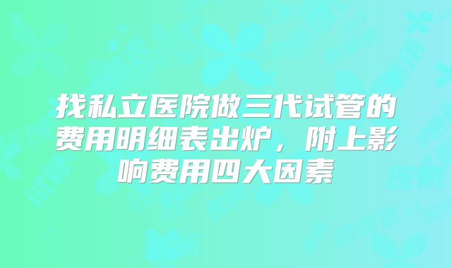 找私立医院做三代试管的费用明细表出炉，附上影响费用四大因素