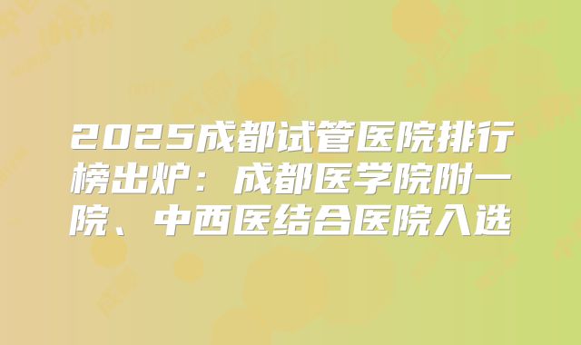2025成都试管医院排行榜出炉:成都医学院附一院、中西医结合医院入选