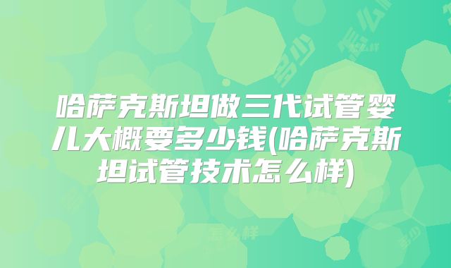 哈萨克斯坦做三代试管婴儿大概要多少钱(哈萨克斯坦试管技术怎么样)