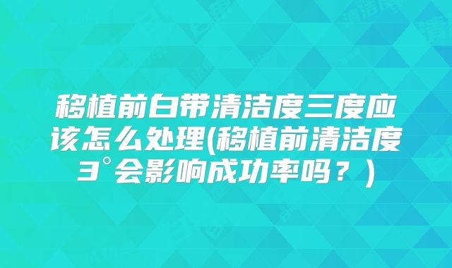 移植前白带清洁度三度应该怎么处理(移植前清洁度3°会影响成功率吗?)