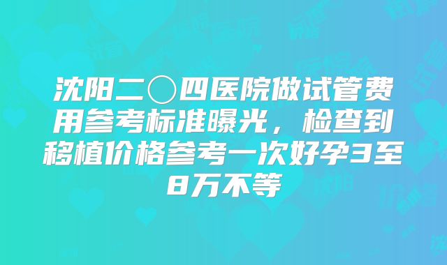 沈阳二〇四医院做试管费用参考标准曝光,检查到移植价格参考一次好孕3至8万不等