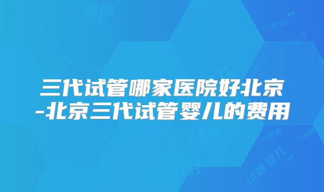 三代试管哪家医院好北京-北京三代试管婴儿的费用
