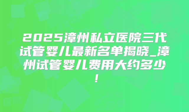 2025漳州私立医院三代试管婴儿最新名单揭晓_漳州试管婴儿费用大约多少!