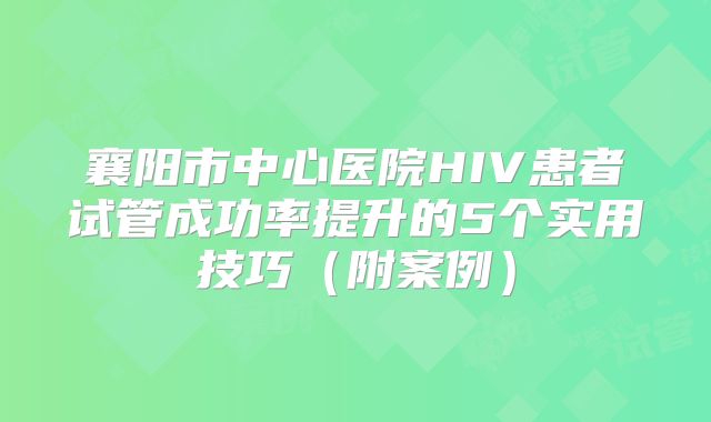 襄阳市中心医院HIV患者试管成功率提升的5个实用技巧（附案例）