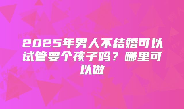 2025年男人不结婚可以试管要个孩子吗?哪里可以做