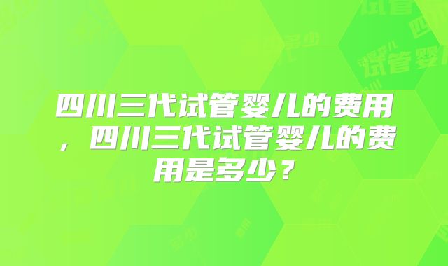 四川三代试管婴儿的费用，四川三代试管婴儿的费用是多少？