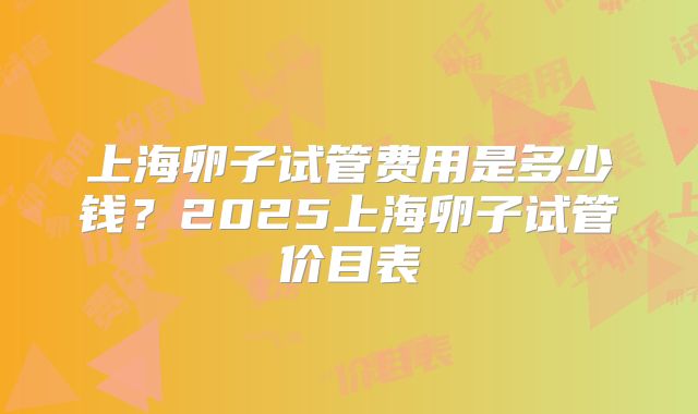上海卵子试管费用是多少钱？2025上海卵子试管价目表