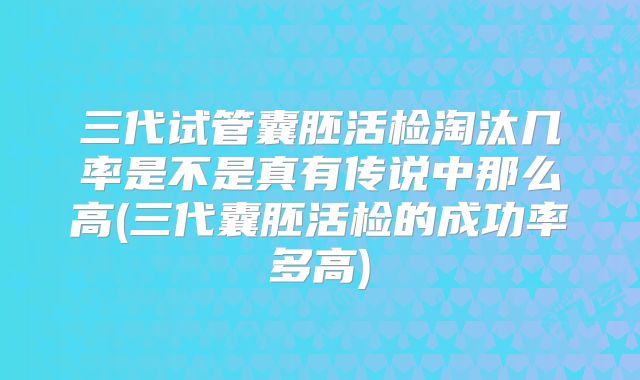 三代试管囊胚活检淘汰几率是不是真有传说中那么高(三代囊胚活检的成功率多高)
