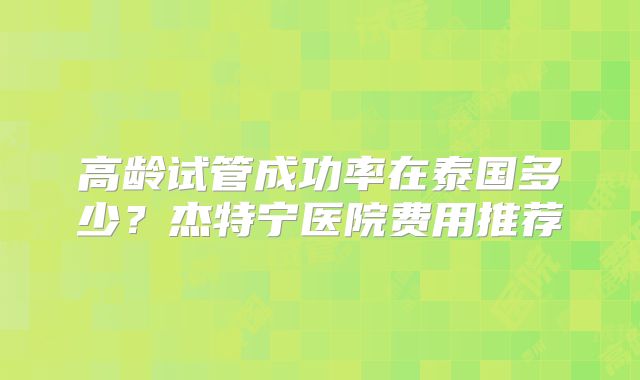 高龄试管成功率在泰国多少?杰特宁医院费用推荐