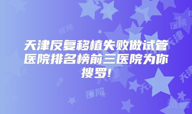 天津反复移植失败做试管医院排名榜前三医院为你搜罗!