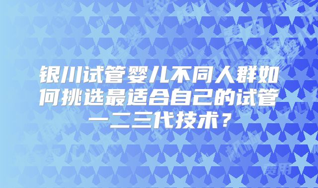 银川试管婴儿不同人群如何挑选最适合自己的试管一二三代技术？
